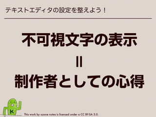 This work by ozone notes is licensed under a CC BY-SA 3.0.
テキストエディタの設定を整えよう！
•各エディタごとの不可視文字表示方法
は、ヘルプを見たりおぐぐりください
•HTMLやCSSの編集でもこの設定は
役立つこと間違いなし
•不可視文字を表示できないエディタは
今すぐ乗り換えましょう（個人の感想）
 
