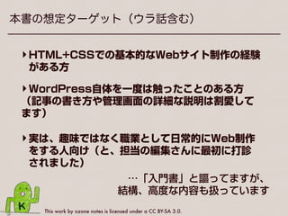 This work by ozone notes is licensed under a CC BY-SA 3.0.
本書の想定ターゲット（ウラ話含む）
‣実は、趣味ではなく職業として日常的にWeb制作
をする人向け（と、担当の編集さんに最初に打診
されました）
‣HTML+CSSでの基本的なWebサイト制作の経験
がある方
‣WordPress自体を一度は触ったことのある方
（記事の書き方や管理画面の詳細な説明は割愛して
ます）
…「入門書」と謳ってますが、
 結構、高度な内容も扱っています
 