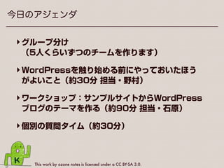 This work by ozone notes is licensed under a CC BY-SA 3.0.
今日のアジェンダ
‣グループ分け 
（5人くらいずつのチームを作ります）
‣WordPressを触り始める前にやっておいたほう
がよいこと（約30分 担当・野村）
‣ワークショップ：サンプルサイトからWordPress
ブログのテーマを作る（約90分 担当・石原）
‣個別の質問タイム（約30分）
 