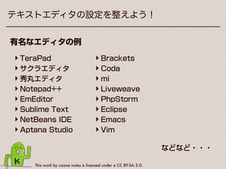 This work by ozone notes is licensed under a CC BY-SA 3.0.
テキストエディタの設定を整えよう！
メモ帳やテキストエディットがダメな理由
•文字コードで「UTF-8 BOMなし」 
を選べない
•全角スペースと半角スペースなど 
紛らわしいタイプミスに気づきにくい
 