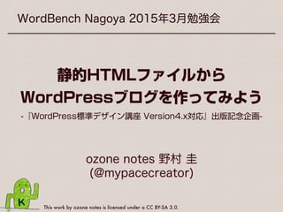 This work by ozone notes is licensed under a CC BY-SA 3.0.
WordBench Nagoya 2015年3月勉強会
ozone notes 野村 圭
(@mypacecreator)
静的HTMLファイルから
WordPressブログを作ってみよう
-『WordPress標準デザイン講座 Version4.x対応』出版記念企画-
 