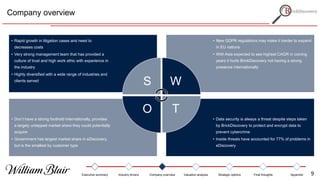 Company overview
• Data security is always a threat despite steps taken
by BrickDiscovery to protect and encrypt data to
prevent cybercrime
• Inside threats have accounted for 77% of problems in
eDiscovery
• Don’t have a strong foothold internationally, provides
a largely untapped market share they could potentially
acquire
• Government has largest market share in eDiscovery,
but is the smallest by customer type
• New GDPR regulations may make it harder to expand
in EU nations
• With Asia expected to see highest CAGR in coming
years it hurts BrickDiscovery not having a strong
presence internationally
• Rapid growth in litigation cases and need to
decreases costs
• Very strong management team that has provided a
culture of trust and high work ethic with experience in
the industry
• Highly diversified with a wide range of industries and
clients served
S W
TO
Executive summary Industry drivers Company overview Valuation analysis Strategic options Final thoughts Appendix 9
 