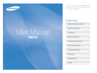 This user manual includes detailed usage
              instructions for your camera. Please read
              this manual thoroughly.




                 Click a topic
                 Basic troubleshooting

                 Quick reference


User Manual      Contents


   WB210         Basic functions

                 Extended functions

                 Shooting options

                 Playback/Editing

                 Settings

                 Appendixes

                 Index
 