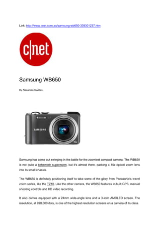 Link: http://www.cnet.com.au/samsung-wb650-339301237.htm<br />Samsung WB650<br />By Alexandra Svvides<br />Samsung has come out swinging in the battle for the zoomiest compact camera. The WB650 is not quite a behemoth superzoom, but it's almost there, packing a 15x optical zoom lens into its small chassis.<br />The WB650 is definitely positioning itself to take some of the glory from Panasonic's travel zoom series, like the TZ10. Like the other camera, the WB650 features in-built GPS, manual shooting controls and HD video recording.<br />It also comes equipped with a 24mm wide-angle lens and a 3-inch AMOLED screen. The resolution, at 920,000 dots, is one of the highest resolution screens on a camera of its class.<br />Here's how the WB650 stacks up against its fellow zoom brethren.<br />Samsung WB650Panasonic Lumix TZ10Canon PowerShot SX210 IS12 megapixels12.1 megapixels14.1 megapixels3-inch AMOLED3-inch LCD3-inch LCD15x optical zoom12x optical zoom 14x optical zoomGPS taggingGPS taggingNo GPS taggingManual controlsManual controlsManual controlsHD video (720p, 30fps)HD video (720p, 25fps)HD video (720p, 30fps)<br />Available in two colours, black and grey, the WB650 will be available from March for AU$499. Stay tuned for our full review soon.<br />