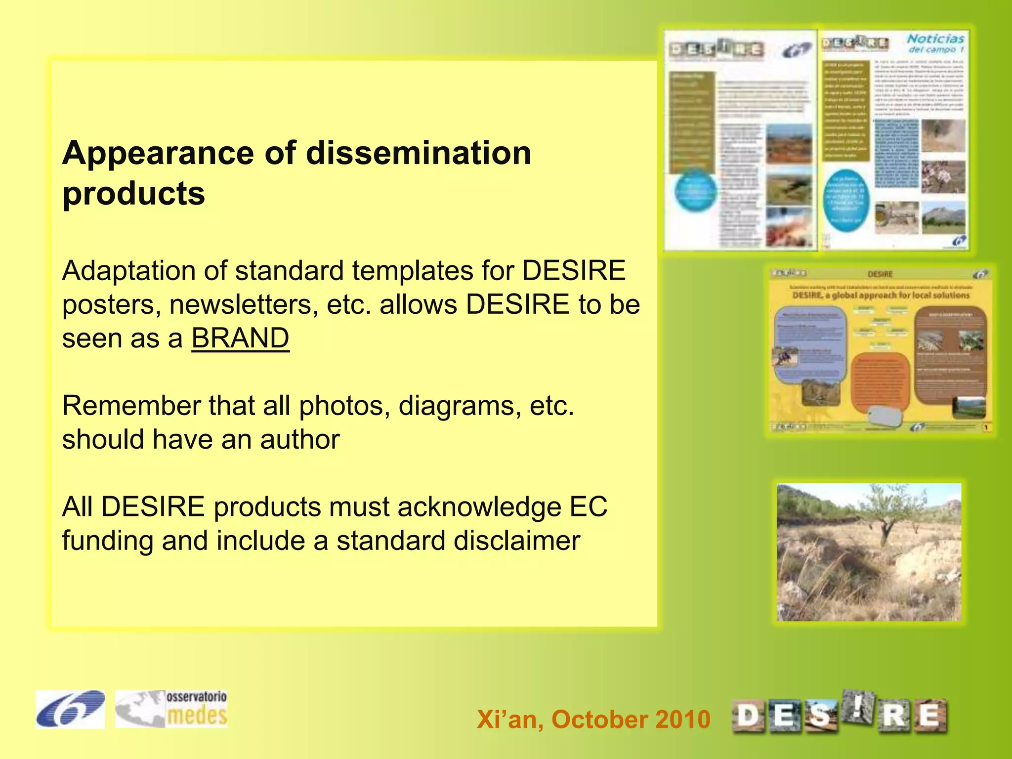 Appearance of dissemination
products
Adaptation of standard templates for DESIRE
posters, newsletters, etc. allows DESIRE to be
seen as a BRAND
Remember that all photos, diagrams, etc.
should have an author
All DESIRE products must acknowledge EC
funding and include a standard disclaimer

Xi’an, October 2010

 
