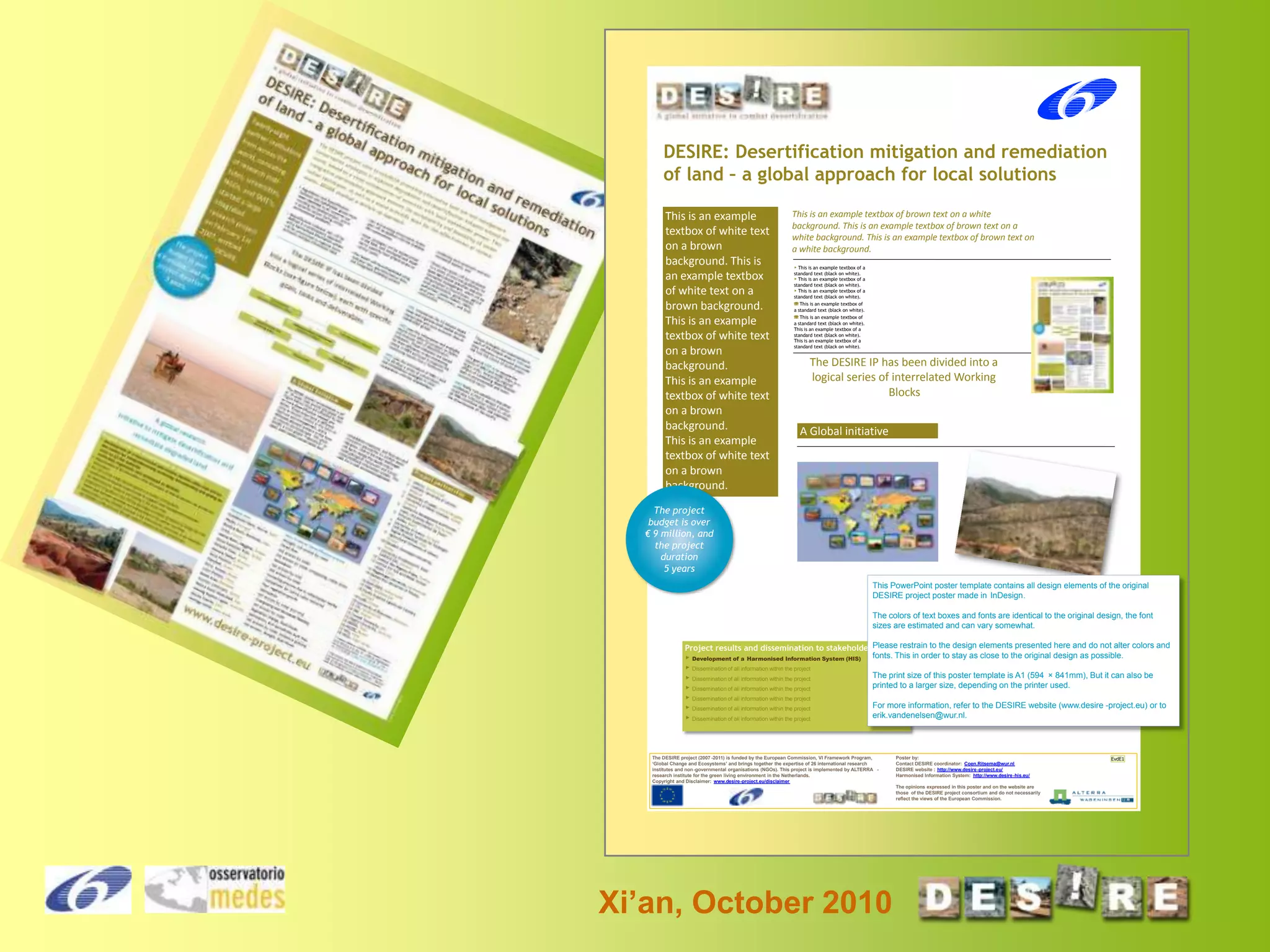 DESIRE: Desertification mitigation and remediation
of land – a global approach for local solutions
This is an example
textbox of white text
on a brown
background. This is
an example textbox
of white text on a
brown background.
This is an example
textbox of white text
on a brown
background.
This is an example
textbox of white text
on a brown
background.
This is an example
textbox of white text
on a brown
background.

This is an example textbox of brown text on a white
background. This is an example textbox of brown text on a
white background. This is an example textbox of brown text on
a white background.
▶ This is an example textbox of a
standard text (black on white).
▶ This is an example textbox of a
standard text (black on white).
▶ This is an example textbox of a
standard text (black on white).
☏ This is an example textbox of
a standard text (black on white).
☏ This is an example textbox of
a standard text (black on white).
This is an example textbox of a
standard text (black on white).
This is an example textbox of a
standard text (black on white).

The DESIRE IP has been divided into a
logical series of interrelated Working
Blocks

A Global initiative

The project
budget is over
€ 9 million, and
the project
duration
5 years
This PowerPoint poster template contains all design elements of the original
DESIRE project poster made in InDesign.
The colors of text boxes and fonts are identical to the original design, the font
sizes are estimated and can vary somewhat.
Please restrain to the design elements presented here and do not alter colors and
Project results and dissemination to stakeholders
▶ Development of a Harmonised Information System (HIS) fonts. This in order to stay as close to the original design as possible.
▶ Dissemination of all information within the project
The print size of this poster template is A1 (594 × 841mm), But it can also be
▶ Dissemination of all information within the project
printed to a larger size, depending on the printer used.
▶ Dissemination of all information within the project
▶ Dissemination of all information within the project
▶ Dissemination of all information within the project
▶ Dissemination of all information within the project

For more information, refer to the DESIRE website (www.desire -project.eu) or to
erik.vandenelsen@wur.nl.

The DESIRE project (2007 -2011) is funded by the European Commission, VI Framework Program,
‘Global Change and Ecosystems’ and brings together the expertise of 26 international research
institutes and non -governmental organisations (NGOs). This project is implemented by ALTERRA research institute for the green living environment in the Netherlands.
Copyright and Disclaimer: www.desire-project.eu/disclaimer

Poster by:
Contact DESIRE coordinator: Coen.Ritsema@wur.nl
DESIRE website : http://www.desire -project.eu/
Harmonised Information System: http://www.desire -his.eu/
The opinions expressed in this poster and on the website are
those of the DESIRE project consortium and do not necessarily
reflect the views of the European Commission.

Xi’an, October 2010

EvdE1

 