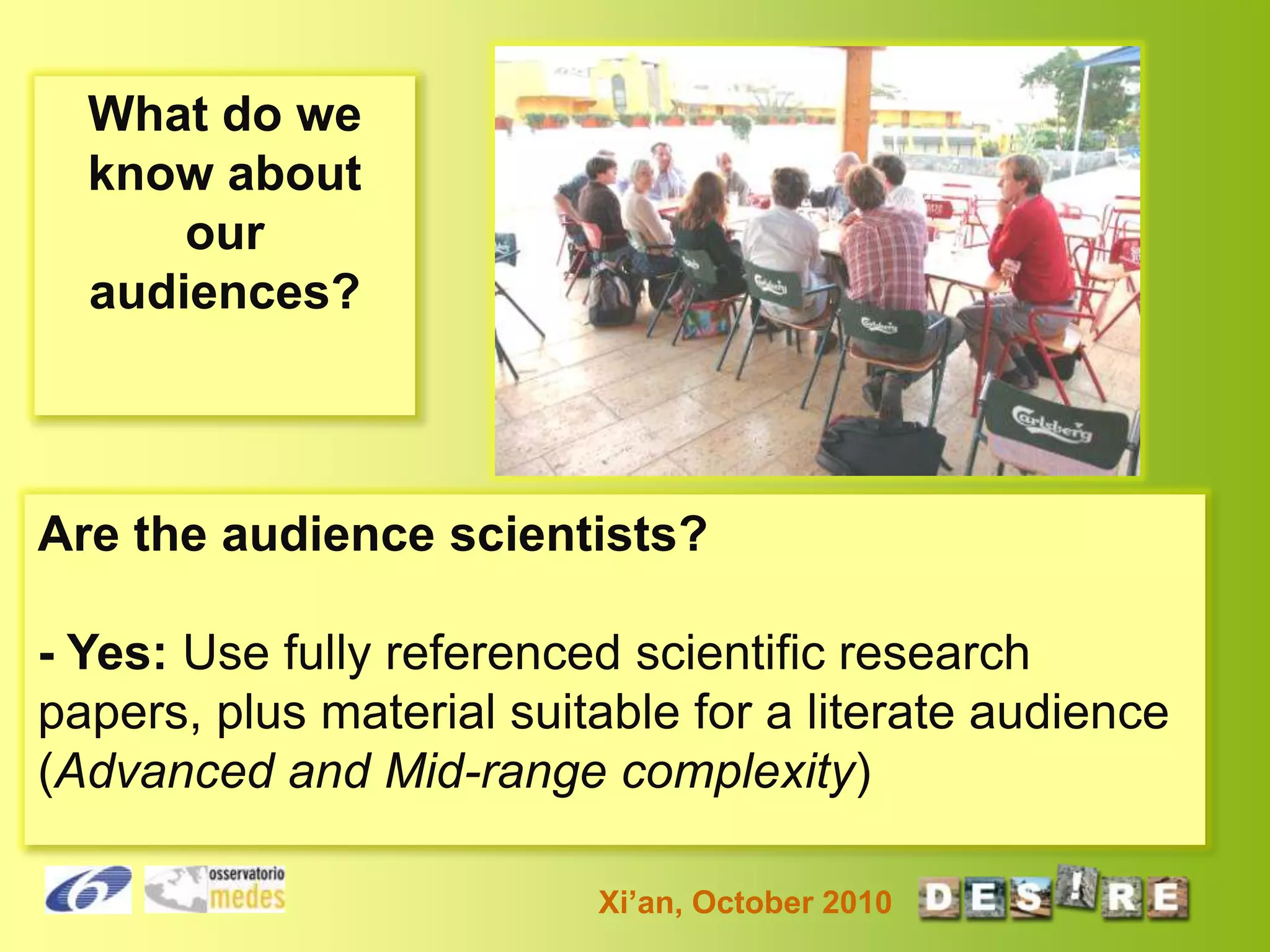What do we
know about
our
audiences?

Are the audience scientists?
- Yes: Use fully referenced scientific research
papers, plus material suitable for a literate audience
(Advanced and Mid-range complexity)
Xi’an, October 2010

 