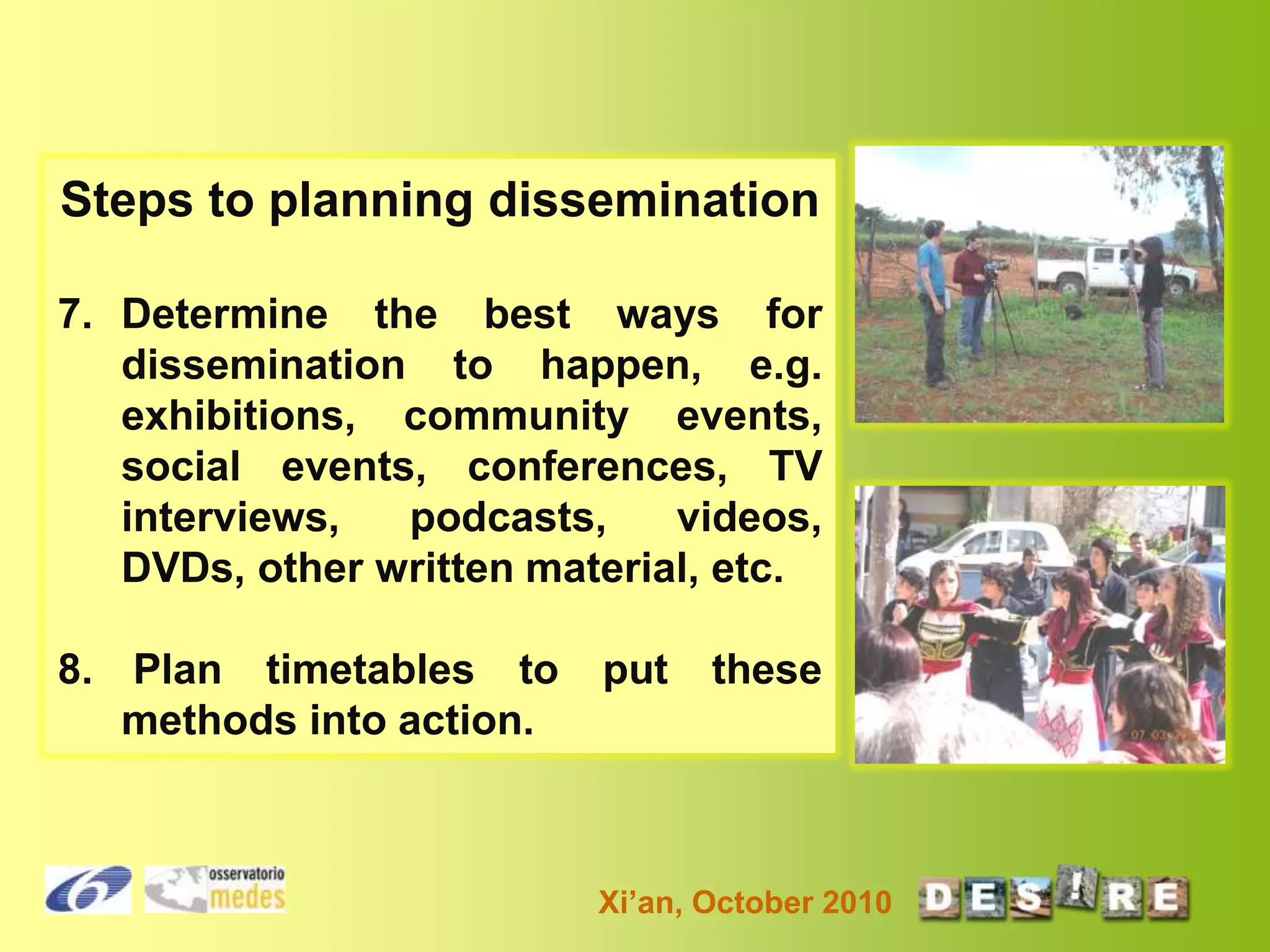 Steps to planning dissemination
7. Determine the best ways for
dissemination to happen, e.g.
exhibitions, community events,
social events, conferences, TV
interviews,
podcasts,
videos,
DVDs, other written material, etc.
8. Plan timetables to
methods into action.

put

these

Xi’an, October 2010

 