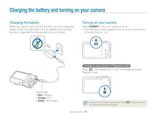 Charging the battery and turning on your camera

Charging the battery                                                     Turning on your camera
Before you use the camera for the ﬁrst time, you must charge the         Press [POWER] to turn your camera on or off.
battery. Attach the USB cable to the AC adapter, and then plug           • The initial setup screen appears when you turn on the camera
the end of cable with the indicator light into your camera.                for the ﬁrst time. (p. 18)




                                                                          Turning on your camera in Playback mode
                                                                         Press [P]. The camera turns on and immediately accesses
                                                                         Playback mode.




                          Indicator light
                          • Red: Charging
                          • Orange: Error
                          • Green: Fully charged
                                                                                 If you turn on your camera by pressing and holding [P] for about 5 seconds,
                                                                                 the camera does not emit any sounds.


                                                            Basic functions 17
 