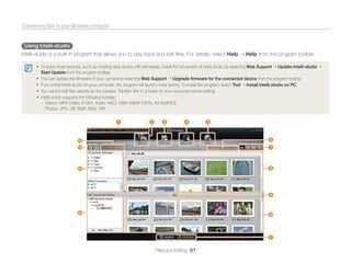 Transferring ﬁles to your Windows computer


 Using Intelli-studio
Intelli-studio is a built-in program that allows you to play back and edit ﬁles. For details, select Help                          Help from the program toolbar.

       • To enjoy more features, such as creating slide shows with templates, install the full version of Intelli-studio by selecting Web Support       Update Intelli-studio
           Start Update from the program toolbar.
       •   You can update the ﬁrmware of your camera by selecting Web Support Upgrade ﬁrmware for the connected device from the program toolbar.
       •   If you install Intelli-studio on your computer, the program will launch more quickly. To install the program, select Tool Install Intelli-studio on PC.
       •   You cannot edit ﬁles directly on the camera. Transfer ﬁles to a folder on your computer before editing.
       •   Intelli-studio supports the following formats:
           - Videos: MP4 (Video: H.264, Audio: AAC), WMV (WMV 7/8/9), AVI (MJPEG)
           - Photos: JPG, GIF, BMP, PNG, TIFF

                                                      1                   2      3            4            5


                                %                                                                                                               6
                                $                                                                                                               7



                                #                                                                                                               8




                                                                                                                                                9


                                @                                                                                                               0



                                                                                                                                                !

                                                                              Playback/Editing 91
 