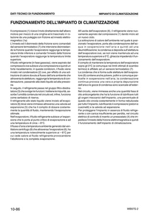 10-86 WB97S-2
FUNZIONAMENTO DELL’IMPIANTO DI CLIMATIZZAZIONE
Il compressore (1) riceve il moto direttamente dall’albero
motore per mezzo di una cinghia ed è trascinato in ro-
tazione da una puleggia con frizione ad innesto elettro-
magnetico (1a)
L’innesto ed il disinnesto della frizione sono comandati
dal sensore termostatico (7) che interviene disinnestan-
do la frizione quando l’evaporatore raggiunge la tempe-
ratura limite inferiore e comanda l’innesto della frizione
quando l’evaporatore raggiunge la temperatura limite
superiore.
Il fluido refrigerante (in fase gassosa), viene aspirato dal
compressoreovesubisceuna compressione equindiun
forte riscaldamento; in queste condizioni, il fluido viene
inviato nel condensatore (2) ove, per effetto di una sot-
trazione di calore dovuta al flusso dell’aria ambiente che
attraversa le alettature,raggiunge la temperatura dicon-
densazione, passando alla stato liquido ad alta pressio-
ne.
In seguito, il refrigerante passa nel gruppo filtro-disidra-
tatore(3)chesvolgetrefunzioni:trattieneleimpurità,as-
sorbe l’umidità contenuta nel circuito ed, infine, funziona
come serbatoio di riserva.
Il refrigerante allo stato liquido viene inviato all’evapo-
ratore (6) dove viene immesso attraverso una valvola ad
espansione (5) che ha il compito di dosare costante-
mente la quantità di fluido, mantenendo l’evaporazione
ottimale.
Nell’evaporatore, ilfluido refrigerante subisce un’espan-
sione che lo porta al punto critico di evaporazione e ad
una temperatura di circa -- 8°C.
Il flusso d’aria atemperatura ambiente generato dalven-
tilatorecentrifugo(8)che attraversal’evaporatore(6),ha
una temperatura notevolmente superiore ai --8°C per
cui cede calore al fluido refrigerante provocandone
l’ebollizione e la completa evaporazione.
All’uscita dell’evaporatore (6), il refrigerante viene nuo-
vamente aspirato dal compressore (1) dando inizio ad
un nuovo ciclo.
La sottrazione di calore dell’ambiente nel quale è posi-
zionato l’evaporatore, porta alla condensazione dell’ac-
qua in sospensione nell’aria e quindi ad una
deumidificazione; la condensa si deposita sull’alettatura
dell’evaporatore ove, se non viene mantenuta ad una
temperatura superiore a 0°C, ghiaccia impedendo il fun-
zionamento dell’evaporatore.
Il compito di mantenere la temperatura dell’evaporatore
sopra gli 0°C (e comunque nei limiti ottimali di scambio
termico) è affidato ad un sensore termostatico (7).
La condensa che si forma sulle alettature dell’evapora-
tore (6) contiene anche polvere, pollini e comunque par-
ticelle in sospensione nell’aria; la condensazione
continua provoca una vera e propria depurazione
dell’aria e le gocce di condensa sono scaricate all’ester-
no.
Nel circuito, viene immessa anche una quantità fissa di
olio anticongelante che ha la funzione di lubrificare tutti
gli organi meccanici dell’impianto; una percentuale di
questo olio circola costantemente in forma nebulizzata
pertutto l’impianto, lubrificando il compressore(pistonie
cuscinetti) e la valvola ad espansione.
Per proteggere l’impianto in assenza di fluido refrige-
rante o con carica insufficiente per perdita, nel circuito
elettrico di controllo è inserito un pressostato (4) che im-
pedisce l’innesto della frizione elettromagnetica e quindi
il funzionamento dell’impianto di climatizzazione.
DATI TECNICI DI FUNZIONAMENTO IMPIANTO DI CLIMATIZZAZIONE
 