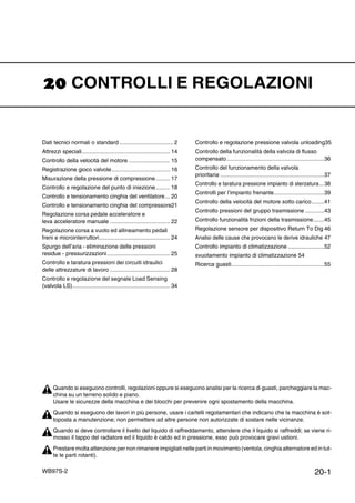 20-1WB97S-2
CONTROLLI E REGOLAZIONI
Dati tecnici normali o standard .................................. 2
Attrezzi speciali........................................................ 14
Controllo della velocità del motore .......................... 15
Registrazione gioco valvole..................................... 16
Misurazione della pressione di compressione......... 17
Controllo e regolazione del punto di iniezione......... 18
Controllo e tensionamento cinghia del ventilatore... 20
Controllo e tensionamento cinghia del compressore21
Regolazione corsa pedale acceleratore e
leva acceleratore manuale ...................................... 22
Regolazione corsa a vuoto ed allineamento pedali
freni e microinterruttori............................................. 24
Spurgo dell’aria - eliminazione delle pressioni
residue - pressurizzazioni........................................ 25
Controllo e taratura pressioni dei circuiti idraulici
delle attrezzature di lavoro ...................................... 28
Controllo e regolazione del segnale Load Sensing
(valvola LS).............................................................. 34
Controllo e regolazione pressione valvola unloading35
Controllo della funzionalità della valvola di flusso
compensato..............................................................36
Controllo del funzionamento della valvola
prioritaria ..................................................................37
Controllo e taratura pressione impianto di sterzatura...38
Controlli per l’impianto frenante................................39
Controllo della velocità del motore sotto carico........41
Controllo pressioni del gruppo trasmissione ............43
Controllo funzionalità frizioni della trasmissione.......45
Regolazione sensore per dispositivo Return To Dig 46
Analisi delle cause che provocano le derive idrauliche 47
Controllo impianto di climatizzazione .......................52
svuotamento impianto di climatizzazione 54
Ricerca guasti...........................................................55
Quando si eseguono controlli, regolazioni oppure si eseguono analisi per la ricerca di guasti, parcheggiare la mac-
china su un terreno solido e piano.
Usare le sicurezze della macchina e dei blocchi per prevenire ogni spostamento della macchina.
Quando si eseguono dei lavori in più persone, usare i cartelli regolamentari che indicano che la macchina è sot-
toposta a manutenzione; non permettere ad altre persone non autorizzate di sostare nelle vicinanze.
Quando si deve controllare il livello del liquido di raffreddamento, attendere che il liquido si raffreddi; se viene ri-
mosso il tappo del radiatore ed il liquido è caldo ed in pressione, esso può provocare gravi ustioni.
Prestare molta attenzione per non rimanere impigliati nelle parti in movimento (ventola, cinghia alternatore ed in tut-
te le parti rotanti).
 