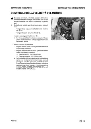 20-15WB97S-2
CONTROLLO DELLA VELOCITÀ DEL MOTORE
Quando si controlla la velocità di rotazione del motore,
prestare molta attenzione per non toccare parti ad alta
temperatura e per non restare impigliati in organi ro-
tanti.
★ Controllare la velocità quando si raggiungono le condi-
zioni:
• Temperatura acqua di raffreddamento motore:
68¸80 °C.
• Temperatura olio idraulico: 45¸55 °C.
1 - Installare e collegare il tachimetro C1.
★ Se viene usato il tachimetro stroboscopico C2, se-
gnare una tacca chiara sulla puleggia motore per
facilitare la lettura.
2 - Avviare il motore e controllare:
• Regime minimo senza carico (pedale acceleratore
in posizione di minimo).
• Regime massimo senza carico (pedale accelera-
tore in posizione di massimo).
★ Regime minimo: 1050±50 giri/min
★ Regime massimo: 2375±50 giri/min
★ Se la velocità minima e massima con motore senza
carico non rientrano nei limiti ammessi, prima di
proseguire con altre operazioni, controllare i fermi
di posizione del pedale acceleratore e la guaina del
cavo acceleratore (Vedere «REGOLAZIONE
CORSA PEDALE ACCELERATORE E LEVA AC-
CELERATORE MANUALE»).
RKZB5380
C1
CONTROLLI E REGOLAZIONI CONTROLLO VELOCITÀ DEL MOTORE
 