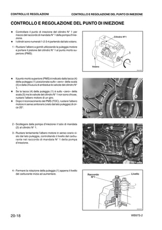 20-18 WB97S-2
CONTROLLO E REGOLAZIONE DEL PUNTO DI INIEZIONE
★ Controllare il punto di iniezione del cilindro N° 1 per
mezzo del raccordo di mandata N° 1 della pompa d’inie-
zione.
★ I cilindri sono numerati 1-2-3-4 partendo dallato volano.
1 - Ruotare l’albero a gomiti utilizzando la puleggia motore
e portare il pistone del cilindro N° 1 al punto morto su-
periore (PMS).
★ Il punto morto superiore (PMS) è indicato dalla tacca (4)
della puleggia (1) posizionata sullo «zero» della scala
(5) e dalla chiusura di ambedue le valvole del cilindro N°
1.
★ Se la tacca (4) della puleggia (1) è sullo «zero» della
scala (5) ma le valvole del cilindro N° 1 non sono chiuse,
ruotare l’albero motore di un giro.
★ Dopo il riconoscimento del PMS (TDC), ruotare l’albero
motore in senso antiorario (visto dal lato puleggia) di cir-
ca 20°.
2 - Scollegare dalla pompa d’iniezione il tubo di mandata
(2) al cilindro N° 1.
3 - Ruotare lentamente l’albero motore in senso orario vi-
sto dal lato puleggia, controllando il livello del carbu-
rante nel raccordo di mandata N° 1 della pompa
d’iniezione.
4 - Fermare la rotazione della puleggia (1) appena il livello
del carburante inizia ad aumentare.
RKZ01960
Volano
Cilindro Nº1
1
RKZA5350
1
5
4
Nº1
RKZA0071
2
RKZ01970
Raccordo
Nº1
Livello
CONTROLLI E REGOLAZIONI CONTROLLO E REGOLAZIONE DEL PUNTO DI INIEZIONE
 