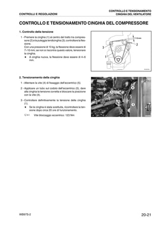 20-21WB97S-2
CONTROLLO E TENSIONAMENTO CINGHIA DEL COMPRESSORE
1. Controllo della tensione
1 - Premere la cinghia (1) al centro del tratto tra compres-
sore(2)elapuleggia tendicinghia(3);controllare lafles-
sione.
Con una pressione di 10 kg, la flessione deve essere di
7¸10 mm; se non si riscontra questo valore, tensionare
la cinghia.
★ A cinghia nuova, la flessione deve essere di 4¸6
mm.
2. Tensionamento della cinghia
1 - Allentare la vite (4) di fissaggio dell’eccentrico (5).
2 - Applicare un tubo sul codolo dell’eccentrico (5), dare
alla cinghia la tensione corretta e bloccare la posizione
con la vite (4).
3 - Controllare definitivamente la tensione della cinghia
(1).
★ Se la cinghia è stata sostituita, ricontrollare la ten-
sione dopo circa 20 ore di funzionamento.
Vite bloccaggio eccentrico: 123 Nm
RKZO6760
1
3
2
7-10 mm
RKZB5040
5
4
1
CONTROLLI E REGOLAZIONI
CONTROLLO E TENSIONAMENTO
CINGHIA DEL VENTILATORE
 