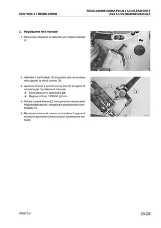 20-23WB97S-2
2. Regolazione leva manuale
1 - Rimuovere il tappeto di calpestio ed il cofano laterale
(1).
2 - Allentare il controdado (2) di qualche giro ed avvitare
nel supporto la vite di arresto (3).
3 - Avviare il motore e portarlo con la leva (4) al regime di
rotazione per l’acceleratore manuale.
★ Controllare con il tachimetro C2.
★ Regime motore: 1800±50 giri/min
4 - Svitare la vite di arresto (3) fino a portarla a ridosso della
linguettadella leva (4) ebloccare la posizioneconilcon-
trodado (2).
5 - Riportare il motore al minimo, ricontrollare il regime di
rotazione azionando a fondo corsa l’acceleratore ma-
nuale.
RKZA9350
1
RKZA9360
2
3
4
CONTROLLI E REGOLAZIONI
REGOLAZIONE CORSA PEDALE ACCELERATORE E
LEVA ACCELERATORE MANUALE
 