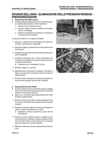 20-25WB97S-2
SPURGO DELL’ARIA - ELIMINAZIONE DELLE PRESSIONI RESIDUE -
PRESSURIZZAZIONI
1. Spurgo dell’aria dalla pompa
★ Lo spurgo dell’aria dalla pompa(cioèilriempimento del-
la carcassa della pompa) si rende necessario:
1 - Quando viene rimossa la pompa.
2 - Quando vengono rimossi o sostituiti i tubi di aspi-
razione e drenaggio.
3 - Quando si sostituisce l’olio idraulico e si esegue la
manutenzione del serbatoio.
Lo spurgo si ottiene con le seguenti modalità:
1 - Eseguire il riempimento del serbatoio olio idraulico e
chiudere il serbatoio con il tappo G1.
2 - Asportare il tappo (1) posizionato sul lato superiore del-
la pompa (2).
3 - Collegare ad una presa d’aria compressa a bassa pres-
sione il tappo G1.
4 - Immettere lentamente ed in modo intermittente aria
compressa nel serbatoio fino alla fuoriuscita di olio sen-
za tracce d’aria dal foro.
★ Pressione max. nel serbatoio: 0,5 bar
5 - Montare il tappo (1) e serrarlo.
6 - Depressurizzare lentamente il serbatoio, controllare il
livello e se necessario ripristinarlo prima di montare il
tappo normale.
7 - Avviare il motore e lasciarlo funzionare per qualche mi-
nuto prima di spurgare l’aria da tutto l’impianto.
2. Spurgo dell’aria dai cilindri
★ Quando i cilindri idraulici o le tubazioni ad essi collegate
sono stati rimossi è necessario spurgare l’aria prima
dell’uso normale della macchina.
★ Agire su un movimento alla volta partendo dai cilindri
principali (sollevamento).
1 - Avviare il motore e farlo girare ad alta velocità per circa
5 minuti per riscaldare l’olio e pressurizzare l’impianto
idraulico.
2 - Riportare ilmotore al regime diminimo e far estendere e
retrarre i pistoni interessati per 4-5 volte.
★ Estendere e retrarre i pistoni fino a circa 100 mm
dai finecorsa.
3 - Portare il motore al regime massimo e ripetere le ope-
razioni del punto 2; riportare il motore al regime minimo
e far compiere l’intera corsa al pistone fino a mandare
alla max. pressione la pompa idraulica.
4 - Ripetere le operazioni (a partire dal punto 2) per tutti i ci-
lindri.
RKZA8180
G1
RKZA9380
1 2
CONTROLLI E REGOLAZIONI
SPURGO DELL’ARIA - ELIMINAZIONE DELLE
PRESSIONI RESIDUE - PRESSURIZZAZIONI
 
