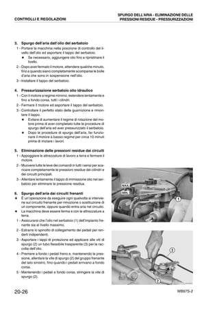 20-26 WB97S-2
3. Spurgo dell’aria dall’olio del serbatoio
1 - Portare la macchina nella posizione di controllo del li-
vello dell’olio ed asportare il tappo del serbatoio.
★ Se necessario, aggiungere olio fino a ripristinare il
livello.
2 - Dopo aver fermato il motore, attendere qualche minuto,
fino a quando siano completamente scomparse le bolle
d’aria che sono in sospensione nell’olio.
3 - Installare il tappo del serbatoio.
4. Pressurizzazione serbatoio olio idraulico
1 - Con il motore a regime minimo, estendere lentamente e
fino a fondo corsa, tutti i cilindri.
2 - Fermare il motore ed asportare il tappo del serbatoio.
3 - Controllare il perfetto stato della guarnizione e rimon-
tare il tappo.
★ Evitare di aumentare il regime di rotazione del mo-
tore prima di aver completato tutte le procedure di
spurgo dell’aria ed aver pressurizzato il serbatoio.
★ Dopo le procedure di spurgo dell’aria, far funzio-
nare il motore a basso regime per circa 10 minuti
prima di iniziare i lavori.
5. Eliminazione delle pressioni residue dai circuiti
1 - Appoggiare le attrezzature di lavoro a terra e fermare il
motore.
2 - Muovere tutte le leve dei comandi in tutti i sensi per sca-
ricare completamente le pressioni residue dei cilindri e
dei circuiti principali.
3 - Allentare lentamente il tappo di immissione olio nel ser-
batoio per eliminare la pressione residua.
6. Spurgo dell’aria dai circuiti frenanti
★ È un’operazione da eseguire ogni qualvolta si intervie-
ne sul circuito frenante per rimozione o sostituzione di
un componente, oppure quando entra aria nel circuito.
★ La macchina deve essere ferma e con le attrezzature a
terra.
1 - Assicurarsi che l’olio nel serbatoio (1) dell’impianto fre-
nante sia al livello massimo.
2 - Estrarre lo spinotto di collegamento dei pedali per ren-
derli indipendenti.
3 - Asportare i tappi di protezione ed applicare alle viti di
spurgo (2) un tubo flessibile trasparente (3) per la rac-
colta dell’olio.
4 - Premere a fondo i pedali freno e, mantenendo la pres-
sione, allentare la vite di spurgo (2) del gruppo frenante
del lato sinistro, fino quando i pedali arrivano a fondo
corsa.
5 - Mantenendo i pedali a fondo corsa, stringere la vite di
spurgo (2).
RKZA9390
1
MAX.
MIN.
RKZA9050
2
3
CONTROLLI E REGOLAZIONI
SPURGO DELL’ARIA - ELIMINAZIONE DELLE
PRESSIONI RESIDUE - PRESSURIZZAZIONI
 