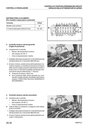 20-30 WB97S-2
DISTRIBUTORE A 8 ELEMENTI
(Per martello e telescopico combinati)I
2. Controllo taratura valvola generale
(Taglio di pressione)
★ Condizioni per il controllo:
• Motore: alla temperatura di lavoro.
• Olio idraulico 45÷55 °C
• Freno di stazionamento: inserito
1 - Collegare alla presa di pressione (1) del distributore del
retroescavatore (2) il manometro E3 (400 bar).
2 - Avviare il motore, portare la leva dell’acceleratore ma-
nuale al massimo e controllare la pressione di taratura
della valvola di taglio pressione (generale) forzando a
fondo corsa un movimento qualsiasi (ad esempio chiu-
sura benna oppure sollevamento 1° braccio).
★ Pressione di taratura: 200±7 bar
★ Se la pressione della valvola generale non corri-
sponde a quella indicata, provvedere alla taratura
(vedere «TARATURA VALVOLE GENERALE E
SECONDARIE»).
3. Controllo taratura valvole secondarie
★ Condizioni per il controllo:
• Motore: alla temperatura di lavoro.
• Olio idraulico: 55÷60 °C.
• Freno di stazionamento inserito.
★ Tutte le letture di pressione si eseguono sullo stesso
punto di controllo.
1 - Collegare alla presa di pressione (1) del distributore del
retroescavatore (2) il manometro E3 (400 bar).
2 - Avviare il motore e portare la leva dell’acceleratore ma-
nuale a 1050 giri/min
Comando Utilizzi
Martello (Lato sinistro) B7
2° braccio telescopico (Dentro-Fuori) A8 - B8
RKZ06660
7
A
8
BB
RKZA5480
1
2
E3
RKZA5480
1
2
E3
CONTROLLI E REGOLAZIONI
CONTROLLO E TARATURA PRESSIONI DEI CIRCUITI
IDRAULICI DELLE ATTREZZATURE DI LAVORO
 