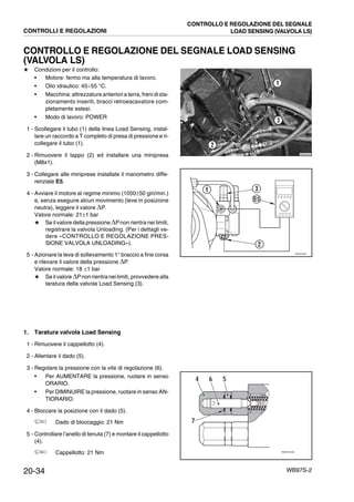 20-34 WB97S-2
CONTROLLO E REGOLAZIONE DEL SEGNALE LOAD SENSING
(VALVOLA LS)
★ Condizioni per il controllo:
• Motore: fermo ma alla temperatura di lavoro.
• Olio idraulico: 45¸55 °C.
• Macchina: attrezzature anteriori a terra, freni dista-
zionamento inseriti, bracci retroescavatore com-
pletamente estesi.
• Modo di lavoro: POWER
1 - Scollegare il tubo (1) della linea Load Sensing, instal-
lare un raccordo a T completo di presa di pressione e ri-
collegare il tubo (1).
2 - Rimuovere il tappo (2) ed installare una minipresa
(M8x1).
3 - Collegare alle miniprese installate il manometro diffe-
renziale E5.
4 - Avviare il motore al regime minimo (1050±50 giri/min.)
e, senza eseguire alcun movimento (leve in posizione
neutra), leggere il valore DP.
Valore normale: 21±1 bar
★ Se il valore della pressione DPnon rientra nei limiti,
registrare la valvola Unloading. (Per i dettagli ve-
dere «CONTROLLO E REGOLAZIONE PRES-
SIONE VALVOLA UNLOADING»).
5 - Azionare la leva di sollevamento 1° braccio a fine corsa
e rilevare il valore della pressione DP.
Valore normale: 18 ±1 bar
★ Se ilvalore DPnonrientranei limiti, provvedere alla
taratura della valvola Load Sensing (3).
1. Taratura valvola Load Sensing
1 - Rimuovere il cappellotto (4).
2 - Allentare il dado (5).
3 - Regolare la pressione con la vite di regolazione (6).
• Per AUMENTARE la pressione, ruotare in senso
ORARIO.
• Per DIMINUIRE la pressione, ruotare in senso AN-
TIORARIO.
4 - Bloccare la posizione con il dado (5).
Dado di bloccaggio: 21 Nm
5 - Controllare l’anello di tenuta (7) e montare il cappellotto
(4).
Cappellotto: 21 Nm
RKZB5640
1
2
3
RKZ07391
1
E5
2
3
RKZ074440
4 56
7
CONTROLLI E REGOLAZIONI
CONTROLLO E REGOLAZIONE DEL SEGNALE
LOAD SENSING (VALVOLA LS)
 