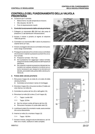 20-37WB97S-2
CONTROLLO DEL FUNZIONAMENTO DELLA VALVOLA
PRIORITARIA
★ Condizioni per il controllo:
• Motore fermo ma alla temperatura di lavoro.
• Olio idraulico: 55¸60 °C.
• Freni di stazionamento inseriti.
1. Controllo funzionamento della valvola prioritaria
1 - Collegare un manometro E2 (250 bar) alla presa di
pressione (1) del distributore retroescavatore.
2 - Avviare il motore e portarlo al regime di rotazione
1500±50 giri/min.
3 - Controllare sul manometro E2 il valore di pressione a
volante fermo (21 bar).
4 - Iniziareuna leggera sterzatura econtrollareche la pres-
sione venga incrementata.
5 - Proseguire la sterzatura fino a fondo corsa e controllare
che forzando il volante la pressione aumenti fino al va-
lore normale.
★ Pressione normale: 175±7 bar
★ Se la pressione non raggiunge il valore normale,
eseguire la taratura della pressione dell’impianto di
sterzatura.
★ Se ruotando il volante la pressione indicata dal ma-
nometro non subisce variazioni e lo sforzo sul vo-
lante necessario per eseguire la sterzatura è
elevato, provvedere alla pulizia della valvola prio-
ritaria (2).
2. Pulizia della valvola prioritaria
1 - Rimuovere il tappo (3), la molla (4), e lo stelo (5) della
valvola prioritaria.
★ Controllare ed annotare il senso di montaggio.
2 - Smontare il tappo (6) e rimuovere la sfera (7) della val-
vola interna e la molla (8).
3 - Controllare la pulizia del foro (9) e dell’ugello (10).
4 - Rimontare la molla (8) la sfera (7) ed il tappo (6).
Tappo: Loctite 542
Tappo: 20 Nm
★ Non far entrare Loctite all’interno del foro (9).
★ Rimuovere l’eccesso di Loctite dallo stelo (5).
5 - Lubrificare lo stelo (5) e montarlo insede,assicurandosi
che scorra liberamente.
6 - Inserire la molla (4) e montare il tappo (3)
Tappo: 100 Nm
7 - Avviare il motore, eseguire alcune sterzature e, se il di-
fetto non è risolto, sostituire lo stelo completo.
RKZA5540
E2
1
RKZA5550
2
RKZ02220
3
9
4
6
8
7
5
10
CONTROLLI E REGOLAZIONI
CONTROLLO DEL FUNZIONAMENTO
DELLA VALVOLA PRIORITARIA
 