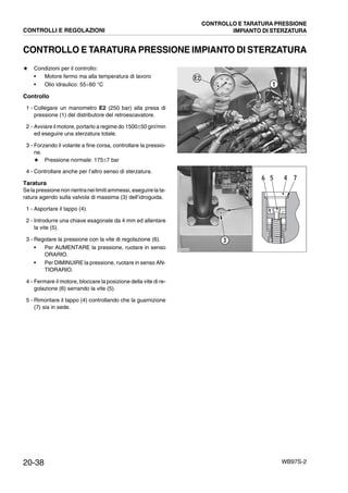 20-38 WB97S-2
CONTROLLO E TARATURA PRESSIONE IMPIANTO DI STERZATURA
★ Condizioni per il controllo:
• Motore fermo ma alla temperatura di lavoro
• Olio idraulico: 55¸60 °C
Controllo
1 - Collegare un manometro E2 (250 bar) alla presa di
pressione (1) del distributore del retroescavatore.
2 - Avviare il motore, portarlo a regime do 1500±50 giri/min
ed eseguire una sterzatura totale.
3 - Forzando il volante a fine corsa, controllare la pressio-
ne.
★ Pressione normale: 175±7 bar
4 - Controllare anche per l’altro senso di sterzatura.
Taratura
Se la pressionenon rientraneilimitiammessi, eseguire la ta-
ratura agendo sulla valvola di massima (3) dell’idroguida.
1 - Asportare il tappo (4).
2 - Introdurre una chiave esagonale da 4 mm ed allentare
la vite (5).
3 - Regolare la pressione con la vite di regolazione (6).
• Per AUMENTARE la pressione, ruotare in senso
ORARIO.
• Per DIMINUIRE la pressione, ruotare in senso AN-
TIORARIO.
4 - Fermare il motore, bloccare la posizione della vite di re-
golazione (6) serrando la vite (5).
5 - Rimontare il tappo (4) controllando che la guarnizione
(7) sia in sede.
RKZA5540
E2
1
RKZA9430
3
5 4 76
CONTROLLI E REGOLAZIONI
CONTROLLO E TARATURA PRESSIONE
IMPIANTO DI STERZATURA
 