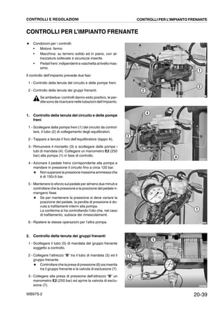 20-39WB97S-2
CONTROLLI PER L’IMPIANTO FRENANTE
★ Condizioni per i controlli:
• Motore: fermo
• Macchina: su terreno solido ed in piano, con at-
trezzature sollevate e sicurezze inserite.
• Pedalifreni: indipendenti e vaschetta allivello mas-
simo.
Il controllo dell’impianto prevede due fasi:
1 - Controllo della tenuta del circuito e delle pompe freni.
2 - Controllo della tenuta dei gruppi frenanti.
Se ambedue i controlli danno esito positivo, le per-
ditesonodaricaricarenelle tubazionidell’impianto.
1. Controllo della tenuta del circuito e delle pompe
freni
1 - Scollegare dalla pompa freni (1) del circuito da control-
lare, il tubo (2) di collegamento degli equilibratori.
2 - Tappare a tenuta il foro dell’equilibratore (tappo A).
3 - Rimuovere il morsetto (3) e scollegare dalle pompe i
tubi di mandata (4). Collegare un manometro E2 (250
bar) alla pompa (1) in fase di controllo.
4 - Azionare il pedale freno corrispondente alla pompa e
mandare in pressione il circuito fino a circa 120 bar.
★ Non superare la pressione massima ammessa che
è di 150±5 bar.
5 - Mantenere lo sforzo sul pedale per almeno due minuti e
controllare che la pressione e la posizione del pedale ri-
mangano fisse.
★ Se per mantenere la pressione si deve variare la
posizione del pedale, la perdita di pressione è do-
vuta a trafilamenti interni alla pompa.
La conferma si ha controllando l’olio che, nel caso
di trafilamento, subisce dei rimescolamenti.
6 - Ripetere le stesse operazioni per l’altra pompa.
2. Controllo della tenuta dei gruppi frenanti
1 - Scollegare il tubo (5) di mandata del gruppo frenante
soggetto a controllo.
2 - Collegare l’attrezzo “B” tra il tubo di mandata (5) ed il
gruppo frenante.
★ Controllare che lapresa dipressione (6) sia inserita
tra il gruppo frenante e la valvola di esclusione (7).
3 - Collegare alla presa di pressione dell’attrezzo “B” un
manometro E2 (250 bar) ed aprire la valvola di esclu-
sione (7).
RKZA5570
1
3
2
RKZA5580
2
4
A
RKZA5590
1
E2
RKZA9191
E2
5
6
7
B
CONTROLLI E REGOLAZIONI CONTROLLI PER L’IMPIANTO FRENANTE
 