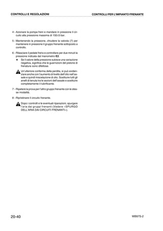 20-40 WB97S-2
4 - Azionare la pompa freni e mandare in pressione il cir-
cuito alla pressione massima di 150±5 bar.
5 - Mantenendo la pressione, chiudere la valvola (7) per
mantenere in pressione il gruppo frenante sottoposto a
controllo.
6 - Rilasciare il pedale freno e controllare per due minuti la
pressione indicata dal manometro E2.
★ Se il valore della pressione subisce una variazione
negativa, significa che le guarnizioni del pistone di
frenatura sono difettose.
Un’ulteriore conferma della perdita, si può eviden-
ziare anche con l’aumento di livello dell’olio nell’as-
sale e quindi miscelazione di olio. Sostituire tutti gli
anelli di tenuta tra le sezioni dell’assale e sostituire
completamente il lubrificante.
7 - Ripetere la prova per l’altro gruppo frenante con le stes-
se modalità.
8 - Ripristinare il circuito frenante.
Dopo i controlli e le eventuali riparazioni, spurgare
l’aria dai gruppi frenanti (Vedere «SPURGO
DELL’ARIA DAI CIRCUITI FRENANTI»).
CONTROLLI E REGOLAZIONI CONTROLLI PER L’IMPIANTO FRENANTE
 