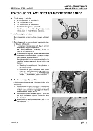 20-41WB97S-2
CONTROLLO DELLA VELOCITÀ DEL MOTORE SOTTO CARICO
★ Condizioni per il controllo:
• Motore: fermo ma in temperatura.
• Olio idraulico: 45¸55 °C
• Olio trasmissione: in temperatura.
• Pedali freni: collegati con lo spinotto.
• Macchina: su terreno solido ed in piano con attrez-
zature alzate ed in condizioni di sicurezza.
I controlli da eseguire sono due:
1 - Controllo velocità con convertitore di coppia sotto cari-
co.
2 - Controllo velocità con convertitore di coppia ed impian-
to idraulico sotto carico.
★ I controlli devono essere eseguiti dopo il controllo
della velocità motore senza carico.
(Per i dettagli, vedere «CONTROLLO DELLA VE-
LOCITÀ DEL MOTORE»).
Durante le prove seguenti, in fase di accelerazione
del motore con marcia inserita, sicontrolla anche la
condizione dei dischi di frenatura.
Se, mantenendo lo sforzo sui pedali dei freni la
macchina inizia un movimento (anche lento) di tra-
slazione:
a - rilasciare immediatamente l’acceleratore e
fermare il motore.
b - controllare lo stato di usura dei dischi freni e
procedere alla loro sostituzione prima di com-
pletare le prove (Vedere: «30. RIMOZIONI ED
INSTALLAZIONI-ASSALE POSTERIORE»).
1. Predisposizione della macchina
1 - Predisporre il contagiri C1 per rilevare il numero di giri
del motore.
★ Sesiinstallauncontagirielettronicoatrasduttoredi
pressione su un tubo di mandata del gasolio agli
iniettori, assicurarsi che venga applicato distante
dalle fascette di ritegno dei tubi.
★ Se si usa il tachimetro stroboscopico C2, applicare
una tacca chiara sulla puleggia motore per facili-
tare la lettura.
Assicurarsi che i pedali freni siano vincolati tra loro
con lo spinotto (1).
RKZA9070
RKZB5380
C1
RKZB0021
1
CONTROLLI E REGOLAZIONI
CONTROLLO DELLA VELOCITÀ
DEL MOTORE SOTTO CARICO
 