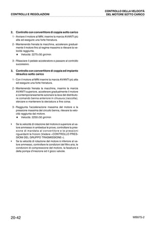 20-42 WB97S-2
2. Controllo con convertitore di coppia sotto carico
1 - Avviare il motore al MIN; inserire la marcia AVANTI più
alta ed eseguire una forte frenatura.
2 - Mantenendo frenata la macchina, accelerare gradual-
mente il motore fino al regime massimo e rilevare la ve-
locità raggiunta.
★ Velocità: 2275±50 giri/min
3 - Rilasciare il pedale acceleratore e passare al controllo
successivo.
3. Controllo con convertitore di coppia ed impianto
idraulico sotto carico
1 - Con il motore al MIN inserire la marcia AVANTI più alta
ed eseguire una forte frenatura.
2 - Mantenendo frenata la macchina, inserire la marcia
AVANTI superiore, accelerare gradualmente il motore
e contemporaneamente azionare la leva del distributo-
re comando benna anteriore in chiusura (raccolta),
sterzare e mantenere la sterzatura a fine corsa.
3 - Raggiunta l’accelerazione massima del motore e la
pressione massima del circuito benna, rilevare la velo-
cità raggiunta dal motore.
★ Velocità: 2250±50 giri/min
• Se la velocità di rotazione del motore è superiore al va-
lore ammesso in ambedue le prove, controllare la pres-
sione di mandata al convertitore e le pressioni
riguardanti le frizioni (Vedere «CONTROLLO PRES-
SIONI DEL GRUPPO TRASMISSIONE»).
• Se la velocità di rotazione del motore è inferiore al va-
lore ammesso, controllare le condizioni del filtro aria, le
condizioni di compressione del motore, la fasatura e
della pompa d’iniezione ed il gioco valvole.
CONTROLLI E REGOLAZIONI
CONTROLLO DELLA VELOCITÀ
DEL MOTORE SOTTO CARICO
 