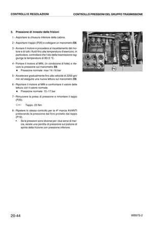 20-44 WB97S-2
3. Pressione di innesto delle frizioni
1 - Asportare la chiusura inferiore della cabina.
2 - Asportare il tappo (P20) e collegare un manometro E6.
3 - Avviare il motore e procedere al riscaldamento del mo-
tore e di tutti i fluidi fino alla temperatura d’esercizio; in
particolare, controllare che l’olio della trasmissione rag-
giunga la temperatura di 80±5 °C.
4 - Portare il motore al MIN, (in condizione di folle) e rile-
vare la pressione sul manometro E6.
★ Pressione normale: max 14¸16 bar
5 - Accelerare gradualmente fino alla velocità di 2200 giri/
min ed eseguire una nuova lettura sul manometro E6.
6 - Riportare il motore al MIN e confrontare il valore della
lettura con il valore normale.
★ Pressione normale: 15¸17 bar
7 - Rimuovere la presa di pressione e rimontare il tappo
(P20).
Tappo: 23 Nm
8 - Ripetere lo stesso controllo per la 4ª marcia AVANTI
prelevando la pressione dal foro protetto dal tappo
(P19).
• Se le pressioni sono diverse per i due sensi di mar-
cia, esiste una perdita di pressione sul pistone di
spinta della frizione con pressione inferiore.
RKZA8590
P20
P19
E6
CONTROLLI E REGOLAZIONI CONTROLLO PRESSIONI DEL GRUPPO TRASMISSIONE
 