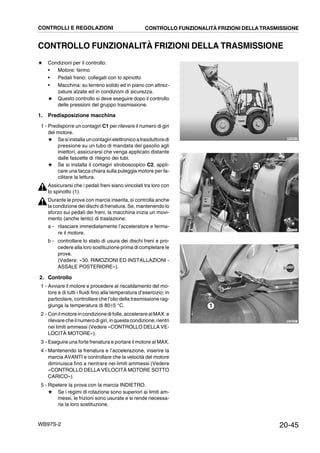 20-45WB97S-2
CONTROLLO FUNZIONALITÀ FRIZIONI DELLA TRASMISSIONE
★ Condizioni per il controllo:
• Motore: fermo
• Pedali freno: collegati con lo spinotto
• Macchina: su terreno solido ed in piano con attrez-
zature alzate ed in condizioni di sicurezza.
★ Questo controllo si deve eseguire dopo il controllo
delle pressioni del gruppo trasmissione.
1. Predisposizione macchina
1 - Predisporre un contagiri C1 per rilevare il numero di giri
del motore.
★ Sesiinstallauncontagirielettronicoatrasduttoredi
pressione su un tubo di mandata del gasolio agli
iniettori, assicurarsi che venga applicato distante
dalle fascette di ritegno dei tubi.
★ Se si installa il contagiri stroboscopico C2, appli-
care una tacca chiara sulla puleggia motore per fa-
cilitare la lettura.
Assicurarsi che i pedali freni siano vincolati tra loro con
lo spinotto (1).
Durante le prove con marcia inserita, si controlla anche
la condizione dei dischi di frenatura. Se, mantenendo lo
sforzo sui pedali dei freni, la macchina inizia un movi-
mento (anche lento) di traslazione:
a - rilasciare immediatamente l’acceleratore e ferma-
re il motore.
b - controllare lo stato di usura dei dischi freni e pro-
cedere alla loro sostituzione prima di completare le
prove.
(Vedere: «30. RIMOZIONI ED INSTALLAZIONI -
ASSALE POSTERIORE»).
2. Controllo
1 - Avviare il motore e procedere al riscaldamento del mo-
tore e di tutti i fluidi fino alla temperatura d’esercizio; in
particolare, controllare che l’olio della trasmissione rag-
giunga la temperatura di 80±5 °C.
2 - Conilmotore in condizione di folle,accelerare alMAX. e
rilevare cheilnumerodigiri,inquesta condizione,rientri
nei limiti ammessi (Vedere «CONTROLLO DELLA VE-
LOCITÀ MOTORE»).
3 - Eseguire una forte frenatura e portare il motore al MAX.
4 - Mantenendo la frenatura e l’accelerazione, inserire la
marcia AVANTI e controllare che la velocità del motore
diminuisca fino a rientrare nei limiti ammessi (Vedere
«CONTROLLO DELLA VELOCITÀ MOTORE SOTTO
CARICO»).
5 - Ripetere la prova con la marcia INDIETRO.
★ Se i regimi di rotazione sono superiori ai limiti am-
messi, le frizioni sono usurate e si rende necessa-
ria la loro sostituzione.
RKZA9070
RKZB0021
1
RKZB5380
C1
CONTROLLI E REGOLAZIONI CONTROLLO FUNZIONALITÀ FRIZIONI DELLA TRASMISSIONE
 
