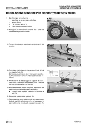 20-46 WB97S-2
REGOLAZIONE SENSORE PER DISPOSITIVO RETURN TO DIG
★ Condizioni per la regolazione:
• Macchina: su terreno piano e livellato
• Motore: fermo
• Olio idraulico: 45¸55 °C
• Freni di stazionamento: inseriti
1 - Appoggiare la benna a terra curando che il fondo sia
perfettamente parallelo al suolo.
2 - Fermare il motore ed asportare la protezione (1) del
sensore.
3 - Controllare che la distanza del sensore (2) sia di 3¸4
mm rispetto l’asta (3).
Se necessario, allentare i dadi (4) e regolare la distan-
za, fino ad ottenere la misura indicata e bloccare la po-
sizione.
4 - Allentare le viti (5) di bloccaggio del supporto (6) e spo-
starlo verso il posteriore macchina fino a che il sensore
non sia completamente fuori dall’asta.
5 - Avviare il motore al minimo e regolare la posizione del
supporto (6) fino ad impegnare il sensore (2).
★ Quando l’asta impegna il sensore, si illumina la
spia (7).
6 - Bloccare la posizione del supporto (6).
7 - Eseguire alcune prove sollevando la benna e simulan-
do degli scarichi; se la benna arriva ad appoggiare in
piano sul terreno, rimontare la protezione sensore (1).
RKZA9080
RKZB5060
1
RKZA9460
2
3
4
5
6
7
3Ϭ 4 mm
CONTROLLI E REGOLAZIONI
REGOLAZIONE SENSORE PER
DISPOSITIVO RETURN TO DIG
 