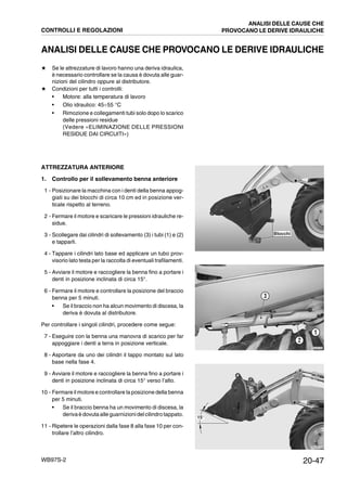 20-47WB97S-2
ANALISI DELLE CAUSE CHE PROVOCANO LE DERIVE IDRAULICHE
★ Se le attrezzature di lavoro hanno una deriva idraulica,
è necessario controllare se la causa è dovuta alle guar-
nizioni del cilindro oppure al distributore.
★ Condizioni per tutti i controlli:
• Motore: alla temperatura di lavoro
• Olio idraulico: 45¸55 °C
• Rimozione e collegamenti tubi solo dopo lo scarico
delle pressioni residue
(Vedere «ELIMINAZIONE DELLE PRESSIONI
RESIDUE DAI CIRCUITI»)
ATTREZZATURA ANTERIORE
1. Controllo per il sollevamento benna anteriore
1 - Posizionare la macchina con i denti della benna appog-
giati su dei blocchi di circa 10 cm ed in posizione ver-
ticale rispetto al terreno.
2 - Fermare il motore e scaricare le pressioni idrauliche re-
sidue.
3 - Scollegare dai cilindri di sollevamento (3) i tubi (1) e (2)
e tapparli.
4 - Tappare i cilindri lato base ed applicare un tubo prov-
visorio lato testa per la raccolta di eventuali trafilamenti.
5 - Avviare il motore e raccogliere la benna fino a portare i
denti in posizione inclinata di circa 15°.
6 - Fermare il motore e controllare la posizione del braccio
benna per 5 minuti.
• Se il braccio non ha alcun movimento di discesa, la
deriva è dovuta al distributore.
Per controllare i singoli cilindri, procedere come segue:
7 - Eseguire con la benna una manovra di scarico per far
appoggiare i denti a terra in posizione verticale.
8 - Asportare da uno dei cilindri il tappo montato sul lato
base nella fase 4.
9 - Avviare il motore e raccogliere la benna fino a portare i
denti in posizione inclinata di circa 15° verso l’alto.
10 - Fermare il motore e controllare la posizione della benna
per 5 minuti.
• Se il braccio benna ha un movimento di discesa, la
derivaè dovuta alleguarnizionidelcilindrotappato.
11 - Ripetere le operazioni dalla fase 8 alla fase 10 per con-
trollare l’altro cilindro.
RKZA9090
Blocchi
RKZA9180
2
1
3
RKZA9100
15°
CONTROLLI E REGOLAZIONI
ANALISI DELLE CAUSE CHE
PROVOCANO LE DERIVE IDRAULICHE
 