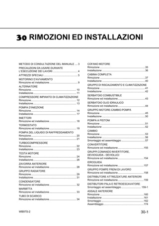 30-1WB97S-2
RIMOZIONI ED INSTALLAZIONI
METODO DI CONSULTAZIONE DEL MANUALE .... 3
PRECAUZIONI DA USARE DURANTE
L’ESECUZIONE DEI LAVORI ................................... 4
ATTREZZI SPECIALI ................................................ 5
MOTORINO D’AVVIAMENTO
Rimozione ed installazione........................................ 9
ALTERNATORE
Rimozione................................................................ 10
Installazione............................................................. 11
COMPRESSORE IMPIANTO DI CLIMATIZZAZIONE
Rimozione................................................................ 12
Installazione............................................................. 13
POMPA D’INIEZIONE
Rimozione................................................................ 14
Installazione............................................................. 17
INIETTORI
Rimozione ed installazione...................................... 18
TERMOSTATO
Rimozione ed installazione...................................... 19
POMPA DEL LIQUIDO DI RAFFREDDAMENTO
Rimozione................................................................ 20
Installazione............................................................. 21
TURBOCOMPRESSORE
Rimozione................................................................ 22
Installazione............................................................. 23
TESTA MOTORE
Rimozione................................................................ 24
Installazione............................................................. 26
ZAVORRA ANTERIORE
Rimozione ed installazione...................................... 28
GRUPPO RADIATORE
Rimozione................................................................ 29
Installazione............................................................. 31
CONDENSATORE
Rimozione ed installazione...................................... 32
MARMITTA
Rimozione ed installazione...................................... 33
TUBO DI SCARICO
Rimozione ed installazione...................................... 34
COFANO MOTORE
Rimozione ................................................................35
Installazione .............................................................36
CABINA COMPLETA
Rimozione ................................................................37
Installazione .............................................................40
GRUPPO DI RISCALDAMENTO E CLIMATIZZAZIONE
Rimozione ................................................................41
Installazione .............................................................42
SERBATOIO COMBUSTIBILE
Rimozione ed installazione.......................................43
SERBATOIO OLIO IDRAULICO
Rimozione ed installazione.......................................44
GRUPPO MOTORE-CAMBIO-POMPA
Rimozione ................................................................45
Installazione .............................................................50
POMPA A PISTONI
Rimozione ................................................................51
Installazione .............................................................52
CAMBIO
Rimozione ................................................................53
Installazione .............................................................56
Smontaggio ed assemblaggio..................................57
CONVERTITORE
Rimozione ed installazione.....................................155
GRUPPI COMANDO INVERTITORE,
DEVIOGUIDA - DEVIOLUCI
Rimozione ed installazione.....................................154
IDROGUIDA
Rimozione ed installazione.....................................157
GRUPPO POMPE FRENI DI LAVORO
Rimozione ed installazione.....................................158
DISTRIBUTORE ATTREZZATURE ANTERIORI
Rimozione ed installazione.....................................159
DISTIBUTORI PALA E RETROESCAVATORE
Smontaggio ed assemblaggio............................ 159-1
ASSALE ANTERIORE
Rimozione ..............................................................160
Installazione ...........................................................161
Smontaggio ............................................................162
Assemblaggio.........................................................174
 
