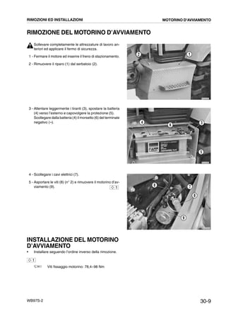 30-9WB97S-2
RIMOZIONE DEL MOTORINO D’AVVIAMENTO
Sollevare completamente le attrezzature di lavoro an-
teriori ed applicare il fermo di sicurezza.
1 - Fermare il motore ed inserire il freno di stazionamento.
2 - Rimuovere il riparo (1) dal serbatoio (2).
3 - Allentare leggermente i tiranti (3), spostare la batteria
(4) verso l’esterno e capovolgere la protezione (5).
Scollegare dalla batteria (4) il morsetto (6) del terminale
negativo (--).
4 - Scollegare i cavi elettrici (7).
5 - Asportare le viti (8) (n° 2) e rimuovere il motorino d’av-
viamento (9).
INSTALLAZIONE DEL MOTORINO
D’AVVIAMENTO
• Installare seguendo l’ordine inverso della rimozione.
Viti fissaggio motorino: 78,4¸98 Nm
RKZA9480
12
RKZA9490
34
5
6
RKZA0022
7
8
9
8
1
1
RIMOZIONI ED INSTALLAZIONI MOTORINO D’AVVIAMENTO
 