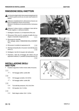 30-18 WB97S-2
RIMOZIONE DEGLI INIETTORI
Larimozionedegliiniettorideveessereeseguitapertut-
ti i cilindri qualora anche se uno solo risulti essere di-
fettoso.
Sollevare completamente le attrezzature di lavoro an-
teriori ed applicare il fermo di sicurezza.
Mettere in condizione di sicurezza anche il retroesca-
vatore.
Sollevare il cofano motore e scollegare il cavo dal ter-
minale negativo (--) dell’accumulatore.
1 - Scollegare il sensore (1) di intasamento filtro aria.
2 - Rimuovere il filtro aria (2), completo di staffa (3) di so-
stegno e manicotto di aspirazione (4).
3 - Rimuovere la marmitta.
(Per i dettagli, vedere «RIMOZIONE DELLA MARMIT-
TA»).
4 - Rimuovere il condotto di aspirazione (5).
5 - Allentare la fascetta (6) e rimuovere i tubi dell’alta pres-
sione (7).
6 - Scollegare i tubi (8) di recupero del carburante.
7 - Asportare i dadi (9) di fissaggio del collare (10) ed
asportarel’iniettore(11),lasede(12)elaprotezione(13).
INSTALLAZIONE DEGLI
INIETTORI
• Installare seguendo l’ordine inverso della rimozione.
Viti fissaggio staffa: Loctite 262
Viti fissaggio condotto: 45¸55 Nm
Viti fissaggio staffa: Loctite 262
Tubi dell’alta pressione: 24,5¸34,3 Nm
Viti fascetta: 9,8¸11,8 Nm
Dadi ritegno collare: 9,8¸11,8 Nm
RKZB5021
1
2
3
4
1
RKZA9970
5
6
7
2
3
RKZ00141
10
13
12
11
9
4
1
2
3
4
RIMOZIONI ED INSTALLAZIONI INIETTORI
 