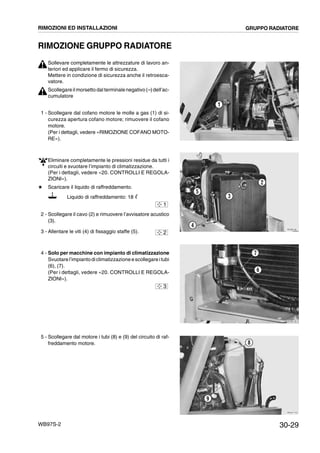 30-29WB97S-2
RIMOZIONE GRUPPO RADIATORE
Sollevare completamente le attrezzature di lavoro an-
teriori ed applicare il fermo di sicurezza.
Mettere in condizione di sicurezza anche il retroesca-
vatore.
Scollegareil morsetto dal terminale negativo (--)dell’ac-
cumulatore
1 - Scollegare dal cofano motore le molle a gas (1) di si-
curezza apertura cofano motore; rimuovere il cofano
motore.
(Per i dettagli, vedere «RIMOZIONE COFANO MOTO-
RE»).
Eliminare completamente le pressioni residue da tutti i
circuiti e svuotare l’impianto di climatizzazione.
(Per i dettagli, vedere «20. CONTROLLI E REGOLA-
ZIONI»).
# Scaricare il liquido di raffreddamento.
Liquido di raffreddamento: 18 ᐉ
2 - Scollegare il cavo (2) e rimuovere l’avvisatore acustico
(3).
3 - Allentare le viti (4) di fissaggio staffe (5).
4 - Solo per macchine con impianto di climatizzazione
Svuotare l’impiantodiclimatizzazioneescollegareitubi
(6), (7).
(Per i dettagli, vedere «20. CONTROLLI E REGOLA-
ZIONI»).
5 - Scollegare dal motore i tubi (8) e (9) del circuito di raf-
freddamento motore.
RKZB5170
1
RKZB5180
2
4
3
5
1
2
RKZB5190
6
7
3
RKZA1743
8
9
RIMOZIONI ED INSTALLAZIONI GRUPPO RADIATORE
 