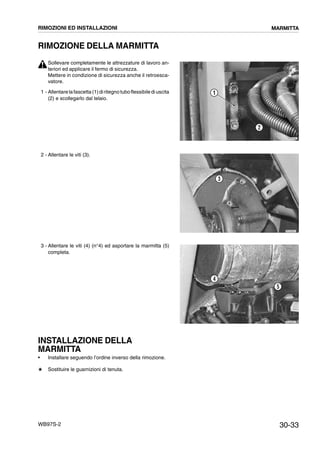 30-33WB97S-2
RIMOZIONE DELLA MARMITTA
Sollevare completamente le attrezzature di lavoro an-
teriori ed applicare il fermo di sicurezza.
Mettere in condizione di sicurezza anche il retroesca-
vatore.
1 - Allentarelafascetta (1)diritegno tuboflessibilediuscita
(2) e scollegarlo dal telaio.
2 - Allentare le viti (3).
3 - Allentare le viti (4) (n°4) ed asportare la marmitta (5)
completa.
INSTALLAZIONE DELLA
MARMITTA
• Installare seguendo l’ordine inverso della rimozione.
# Sostituire le guarnizioni di tenuta.
RKZB5340
2
1
RKZA9931
3
RKZA9941
4
5
RIMOZIONI ED INSTALLAZIONI MARMITTA
 