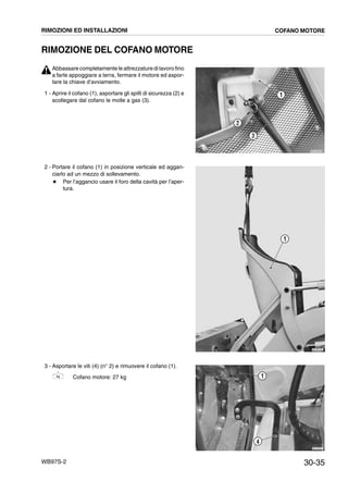 30-35WB97S-2
RIMOZIONE DEL COFANO MOTORE
Abbassare completamente le attrezzature di lavoro fino
a farle appoggiare a terra, fermare il motore ed aspor-
tare la chiave d’avviamento.
1 - Aprire il cofano (1), asportare gli spilli di sicurezza (2) e
scollegare dal cofano le molle a gas (3).
2 - Portare il cofano (1) in posizione verticale ed aggan-
ciarlo ad un mezzo di sollevamento.
# Per l’aggancio usare il foro della cavità per l’aper-
tura.
3 - Asportare le viti (4) (n° 2) e rimuovere il cofano (1).
Cofano motore: 27 kg
RKZA9530
3
1
2
RKZB5240
1
RKZA7871
1
4
RIMOZIONI ED INSTALLAZIONI COFANO MOTORE
 