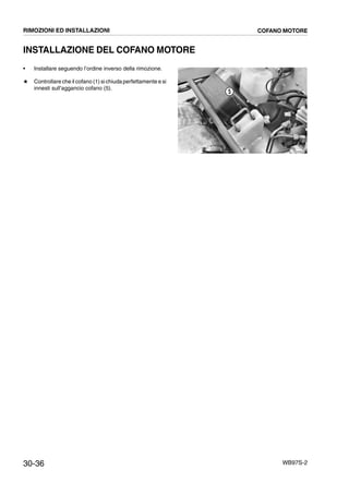 30-36 WB97S-2
INSTALLAZIONE DEL COFANO MOTORE
• Installare seguendo l’ordine inverso della rimozione.
# Controllare che il cofano (1) si chiuda perfettamente e si
innesti sull’aggancio cofano (5).
RKZA9540
5
RIMOZIONI ED INSTALLAZIONI COFANO MOTORE
 