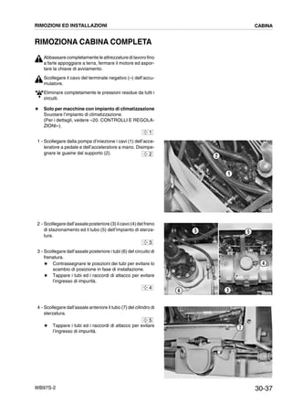 30-37WB97S-2
RIMOZIONA CABINA COMPLETA
Abbassare completamente le attrezzature di lavoro fino
a farle appoggiare a terra, fermare il motore ed aspor-
tare la chiave di avviamento.
Scollegare il cavo del terminale negativo (--) dell’accu-
mulatore.
Eliminare completamente le pressioni residue da tutti i
circuiti.
# Solo per macchine con impianto di climatizzazione
Svuotare l’impianto di climatizzazione.
(Per i dettagli, vedere «20. CONTROLLI E REGOLA-
ZIONI»).
1 - Scollegare dalla pompa d’iniezione i cavi (1) dell’acce-
leratore a pedale e dell’acceleratore a mano. Disimpe-
gnare le guaine dal supporto (2).
2 - Scollegare dall’assale posteriore (3) il cavo (4) del freno
di stazionamento ed il tubo (5) dell’impianto di sterza-
tura.
3 - Scollegare dall’assale posteriore i tubi (6) del circuito di
frenatura.
# Contrassegnare le posizioni dei tubi per evitare lo
scambio di posizione in fase di installazione.
# Tappare i tubi ed i raccordi di attacco per evitare
l’ingresso di impurità.
4 - Scollegare dall’assale anteriore il tubo (7) del cilindro di
sterzatura.
# Tappare i tubi ed i raccordi di attacco per evitare
l’ingresso di impurità.
1
RKZA0091
1
22
RKZA9291
6
5
4
3
5
3
4
RKZA9130
7
5
RIMOZIONI ED INSTALLAZIONI CABINA
 