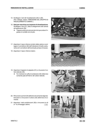 30-39WB97S-2
15 - Scollegare i tubi del riscaldamento (25) e (26).
(Per i dettagli, vedere «RIMOZIONE DEL GRUPPO DI
RISCALDAMENTO CABINA»).
16 - Solo per macchine con impianto di climatizzazione.
Scollegare i tubi (27), (28) di collegamento alla valvola
ad espansione (29).
# Tapparesubitoedatenutatubieforiperevitarel’in-
gresso di umidità nel circuito.
17 - Asportare il riparo inferiore sinistro della cabina e scol-
legare il connettore (30) dell’indicatore di livello carbu-
rante ed il connettore dell’eventuale pompa di travaso.
18 - Asportare il riparo inferiore destro.
19 - Asportare il tappeto di calpestio (31) e rimuovere il co-
fano laterale (32).
# Far rientrare la cuffia di protezione (33) della leva
comando pala all’interno del cofano laterale.
20 - Rimuovere ipomoli(34)delle leve dicomando deglista-
bilizzatori e rimuovere il cofano (35) delle leve di co-
mando.
21 - Asportare i dadi autobloccanti (36) e rimuovere le viti
(n° 4) di fissaggio cabina.
RKZB5250
29
28
27
26
25
RKZA1924
30
E RKZB0033
31
32
33
RKZA9601
36
35
34
6
RIMOZIONI ED INSTALLAZIONI CABINA
 