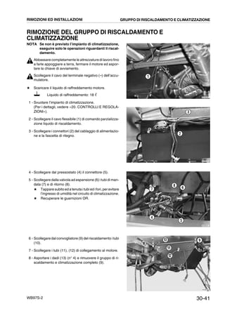 30-41WB97S-2
RIMOZIONE DEL GRUPPO DI RISCALDAMENTO E
CLIMATIZZAZIONE
NOTA Se non è previsto l’impianto di climatizzazione,
eseguire solo le operazioni riguardanti il riscal-
damento.
Abbassare completamente le attrezzature di lavoro fino
a farle appoggiare a terra, fermare il motore ed aspor-
tare la chiave di avviamento.
Scollegare il cavo del terminale negativo (--) dell’accu-
mulatore.
# Scaricare il liquido di raffreddamento motore.
Liquido di raffreddamento: 18 ᐉ
1 - Svuotare l’impianto di climatizzazione.
(Per i dettagli, vedere «20. CONTROLLI E REGOLA-
ZIONI»).
2 - Scollegare il cavo flessibile (1) di comando parzializza-
zione liquido di riscaldamento.
3 - Scollegare i connettori (2) del cablaggio di alimentazio-
ne e la fascetta di ritegno.
4 - Scollegare dal pressostato (4) il connettore (5).
5 - Scollegare dalla valvola ad espansione (6) i tubi di man-
data (7) e di ritorno (8).
# Tappare subito ed a tenuta i tubi ed ifori, per evitare
l’ingresso di umidità nel circuito di climatizzazione.
# Recuperare le guarnizioni OR.
6 - Scollegare dal convogliatore (9) del riscaldamento i tubi
(10).
7 - Scollegare i tubi (11), (12) di collegamento al motore.
8 - Asportare i dadi (13) (n° 4) e rimuovere il gruppo di ri-
scaldamento e climatizzazione completo (9).
RKZB5260
1
RKZB5270
2
3
RKZB5251
4
5
67
8
RKZB5280
9
10
11
12
13
RIMOZIONI ED INSTALLAZIONI GRUPPO DI RISCALDAMENTO E CLIMATIZZAZIONE
 