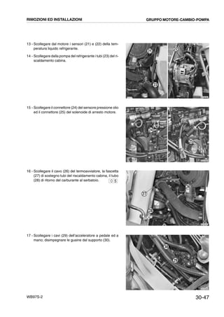 30-47WB97S-2
13 - Scollegare dal motore i sensori (21) e (22) della tem-
peratura liquido refrigerante.
14 - Scollegare dalla pompa del refrigerante i tubi (23) del ri-
scaldamento cabina.
15 - Scollegare il connettore (24) del sensore pressione olio
ed il connettore (25) del solenoide di arresto motore.
16 - Scollegare il cavo (26) del termoavviatore, la fascetta
(27) di sostegno tubi del riscaldamento cabina, il tubo
(28) di ritorno del carburante al serbatoio.
17 - Scollegare i cavi (29) dell’acceleratore a pedale ed a
mano; disimpegnare le guaine dal supporto (30).
RKZB5290
23
22
21
RKZA0660
24
25
RKZB5300
27
28
26
5
RKZA0092
29
30
RIMOZIONI ED INSTALLAZIONI GRUPPO MOTORE-CAMBIO-POMPA
 