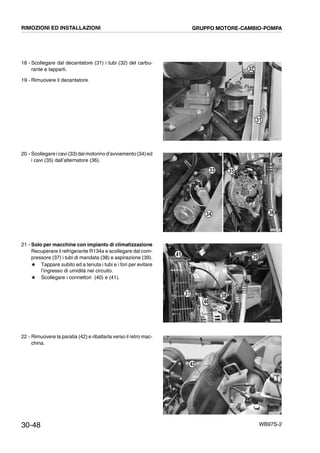 30-48 WB97S-2
18 - Scollegare dal decantatore (31) i tubi (32) del carbu-
rante e tapparli.
19 - Rimuovere il decantatore.
20 - Scollegare i cavi (33)dal motorino d’avviamento (34)ed
i cavi (35) dall’alternatore (36).
21 - Solo per macchine con impianto di climatizzazione
Recuperare il refrigerante R134a e scollegare dal com-
pressore (37) i tubi di mandata (38) e aspirazione (39).
# Tappare subito ed a tenuta i tubi e i fori per evitare
l’ingresso di umidità nel circuito.
# Scollegare i connettori (40) e (41).
22 - Rimuovere la paratia (42) e ribaltarla verso il retro mac-
china.
RKZA0670
31
32
VA BENE
RKZB5330
34
33 35
36
RKZB5054
41
37
40
38
39
RKZA9690
42
RIMOZIONI ED INSTALLAZIONI GRUPPO MOTORE-CAMBIO-POMPA
 