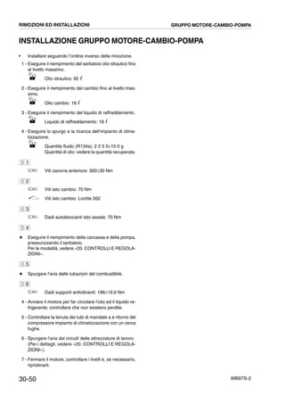30-50 WB97S-2
INSTALLAZIONE GRUPPO MOTORE-CAMBIO-POMPA
• Installare seguendo l’ordine inverso della rimozione.
1 - Eseguire il riempimento del serbatoio olio idraulico fino
al livello massimo.
Olio idraulico: 92 ᐉ
2 - Eseguire il riempimento del cambio fino al livello mas-
simo.
Olio cambio: 16 ᐉ
3 - Eseguire il riempimento del liquido di raffreddamento.
Liquido di raffreddamento: 18 ᐉ
4 - Eseguire lo spurgo e la ricarica dell’impianto di clima-
tizzazione.
Quantità fluido (R134a): 2 2 5 0±15 0 g
Quantità di olio: vedere la quantità recuperata.
Viti zavorra anteriore: 300±30 Nm
Viti lato cambio: 70 Nm
Viti lato cambio: Loctite 262
Dadi autobloccanti lato assale: 70 Nm
# Eseguire il riempimento della carcassa e della pompa,
pressurizzando il serbatoio.
Per le modalità, vedere «20. CONTROLLI E REGOLA-
ZIONI».
# Spurgare l’aria dalle tubazioni del combustibile.
Dadi supporti antivibranti: 196±19,6 Nm
4 - Avviare il motore per far circolare l’olio ed il liquido re-
frigerante; controllare che non esistano perdite.
5 - Controllare la tenuta dei tubi di mandate a e ritorno del
compressore impianto di climatizzazione con un cerca
fughe.
6 - Spurgare l’aria dai circuiti delle attrezzature di lavoro.
(Per i dettagli, vedere «20. CONTROLLI E REGOLA-
ZIONI»).
7 - Fermare il motore, controllare i livelli e, se necessario,
ripristinarli.
1
2
3
4
5
6
RIMOZIONI ED INSTALLAZIONI GRUPPO MOTORE-CAMBIO-POMPA
 