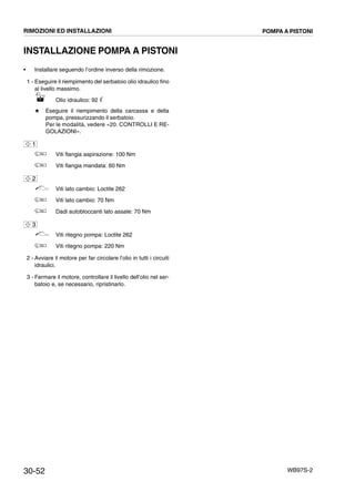 30-52 WB97S-2
INSTALLAZIONE POMPA A PISTONI
• Installare seguendo l’ordine inverso della rimozione.
1 - Eseguire il riempimento del serbatoio olio idraulico fino
al livello massimo.
Olio idraulico: 92 ᐉ
# Eseguire il riempimento della carcassa e della
pompa, pressurizzando il serbatoio.
Per le modalità, vedere «20. CONTROLLI E RE-
GOLAZIONI».
Viti flangia aspirazione: 100 Nm
Viti flangia mandata: 60 Nm
Viti lato cambio: Loctite 262
Viti lato cambio: 70 Nm
Dadi autobloccanti lato assale: 70 Nm
Viti ritegno pompa: Loctite 262
Viti ritegno pompa: 220 Nm
2 - Avviare il motore per far circolare l’olio in tutti i circuiti
idraulici.
3 - Fermare il motore, controllare il livello dell’olio nel ser-
batoio e, se necessario, ripristinarlo.
1
2
3
RIMOZIONI ED INSTALLAZIONI POMPA A PISTONI
 