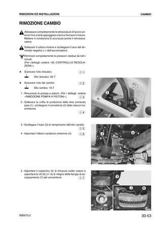 30-53WB97S-2
RIMOZIONE CAMBIO
Abbassare completamente le attrezzature di lavoro an-
teriori fino a farle appoggiare a terra e fermare il motore.
Mettere in condizione di sicurezza anche il retroesca-
vatore.
Sollevare il cofano motore e scollegare il cavo dal ter-
minale negativo (--) dell’accumulatore.
Eliminare completamente le pressioni residue da tutti i
circuiti.
(Per i dettagli, vedere «20. CONTROLLI E REGOLA-
ZIONI»).
# Scaricare l’olio idraulico.
Olio idraulico: 92 ᐉ
# Scaricare l’olio del cambio.
Olio cambio: 16 ᐉ
1 - Rimuovere la pompa a pistoni. (Per i dettagli, vedere
«RIMOZIONE POMPA A PISTONI»).
2 - Sollevare la cuffia di protezione della leva comando
pala (1), scollegare il connettore (2) dello stacco tra-
smissione.
3 - Scollegare il tubo (3) di riempimento dell’olio cambio.
4 - Asportare l’albero cardanico anteriore (4).
5 - Asportare il coperchio (5) di chiusura carter volano e
asportare le viti (6) (n° 6) di ritegno della flangia di ac-
coppiamento (7) del convertitore.
1
2
RKZB0051
1
2
3
4
RKZA2071
3 4
5
6
RKZA0761
5
67
7
RIMOZIONI ED INSTALLAZIONI CAMBIO
 