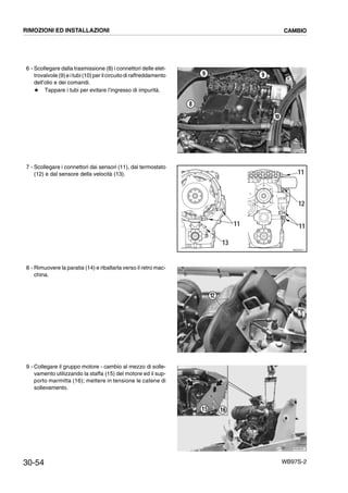 30-54 WB97S-2
6 - Scollegare dalla trasmissione (8) i connettori delle elet-
trovalvole (9)e itubi(10)peril circuito diraffreddamento
dell’olio e dei comandi.
# Tappare i tubi per evitare l’ingresso di impurità.
7 - Scollegare i connettori dai sensori (11), dal termostato
(12) e dal sensore della velocità (13).
8 - Rimuovere la paratia (14) e ribaltarla verso il retro mac-
china.
9 - Collegare il gruppo motore - cambio al mezzo di solle-
vamento utilizzando la staffa (15) del motore ed il sup-
porto marmitta (16); mettere in tensione le catene di
sollevamento.
RKZA8881
10
99
8
RKZO4371
11
13
11
12
11
RKZA9691
12
RKZB5351
15 16
RIMOZIONI ED INSTALLAZIONI CAMBIO
 